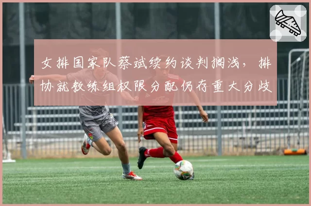 女排国家队蔡斌续约谈判搁浅,排协就教练组权限分配仍存重大分歧