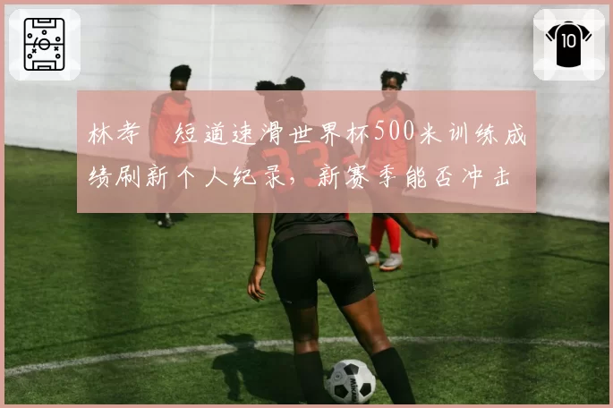 林孝埈短道速滑世界杯500米训练成绩刷新个人纪录，新赛季能否冲击奖牌？