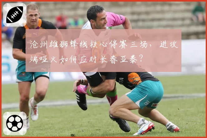 沧州雄狮锋线核心停赛三场，进攻端哑火如何应对长春亚泰？