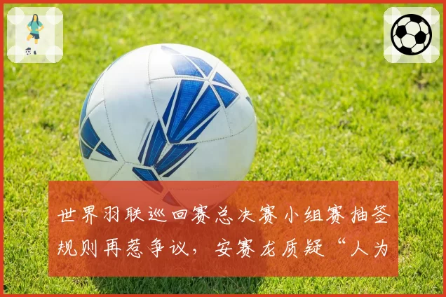 世界羽联巡回赛总决赛小组赛抽签规则再惹争议,安赛龙质疑“人为操纵分组”