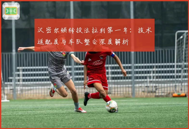 汉密尔顿转投法拉利第一年:技术适配度与车队整合深度解析