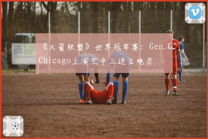 《火箭联盟》世界冠军赛：Gen.G.Chicago上演空中三连击绝杀