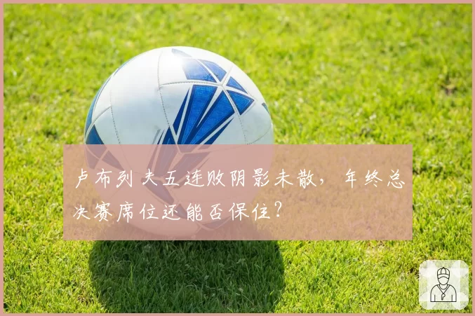 卢布列夫五连败阴影未散，年终总决赛席位还能否保住？