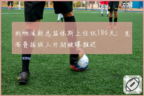 利物浦新总监休斯上任仅186天：克洛普接班人计划被曝推迟