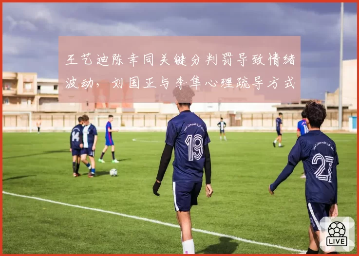 王艺迪陈幸同关键分判罚导致情绪波动,刘国正与李隼心理疏导方式对比