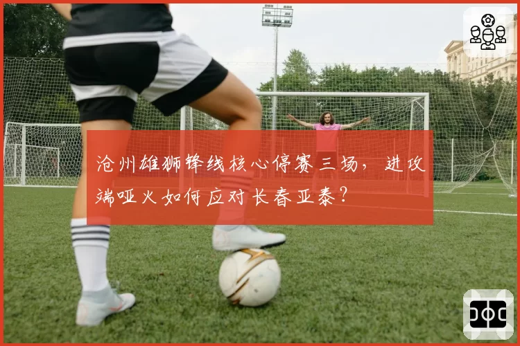 沧州雄狮锋线核心停赛三场，进攻端哑火如何应对长春亚泰？