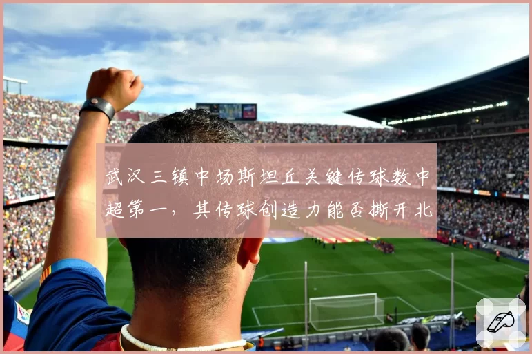 武汉三镇中场斯坦丘关键传球数中超第一,其传球创造力能否撕开北京国安五后卫防线?