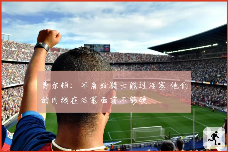 费尔顿:不看好骑士能过活塞 他们的内线在活塞面前不够硬