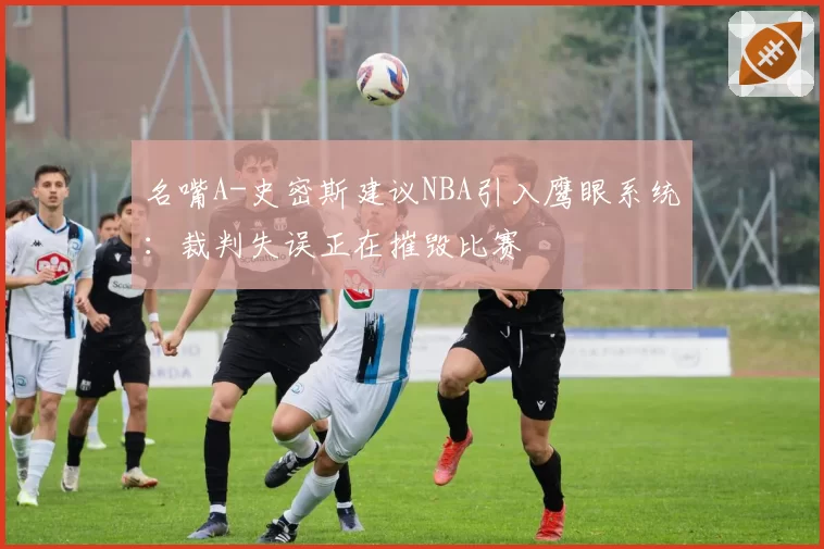 名嘴A-史密斯建议NBA引入鹰眼系统:裁判失误正在摧毁比赛