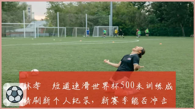 林孝埈短道速滑世界杯500米训练成绩刷新个人纪录，新赛季能否冲击奖牌？