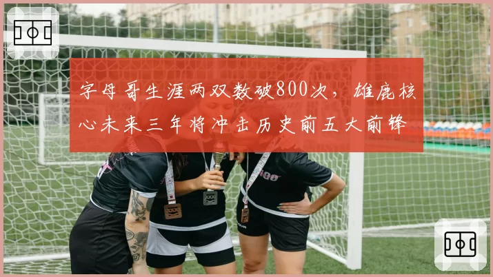 字母哥生涯两双数破800次，雄鹿核心未来三年将冲击历史前五大前锋