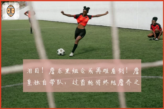 泪目！詹东里组合或再难看到！詹皇独自带队，过首轮将终结詹乔之争