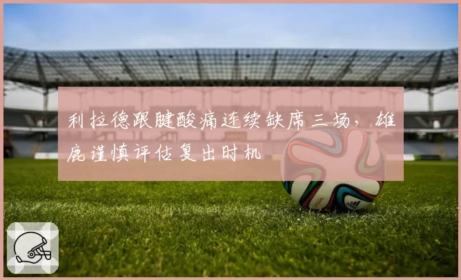 利拉德跟腱酸痛连续缺席三场,雄鹿谨慎评估复出时机