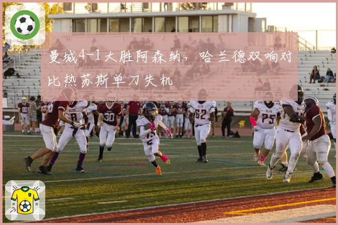 曼城4-1大胜阿森纳，哈兰德双响对比热苏斯单刀失机