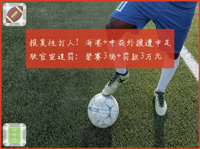 报复性打人！海港+申花外援遭中足联官宣追罚：禁赛3场+罚款3万元