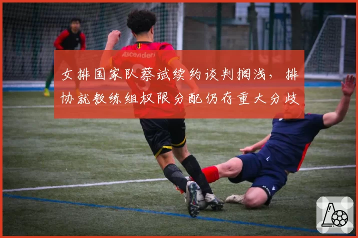 女排国家队蔡斌续约谈判搁浅,排协就教练组权限分配仍存重大分歧