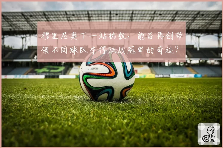 穆里尼奥下一站执教,能否再创带领不同球队夺得欧战冠军的奇迹?