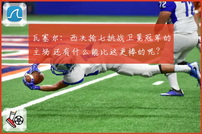瓦塞尔:西决抢七挑战卫冕冠军的主场 还有什么能比这更棒的呢?