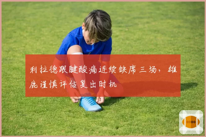 利拉德跟腱酸痛连续缺席三场,雄鹿谨慎评估复出时机