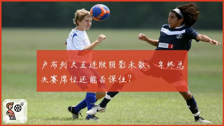 卢布列夫五连败阴影未散，年终总决赛席位还能否保住？