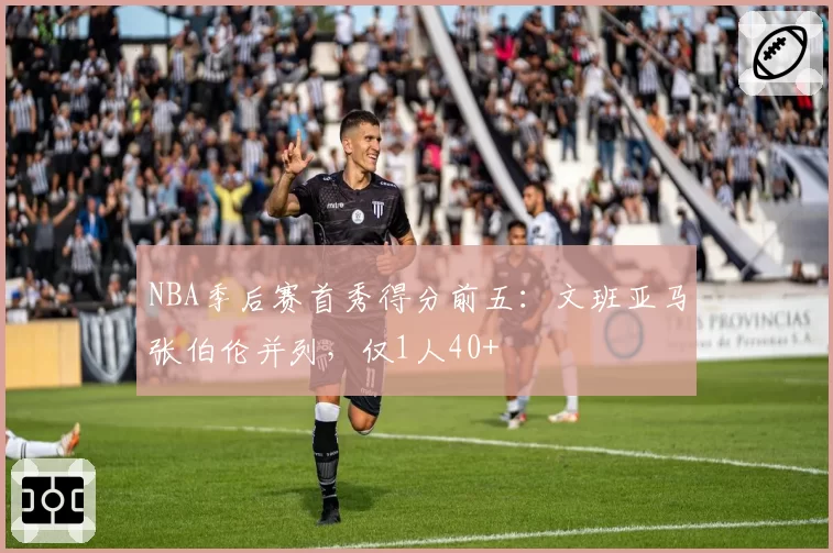 NBA季后赛首秀得分前五：文班亚马张伯伦并列，仅1人40+