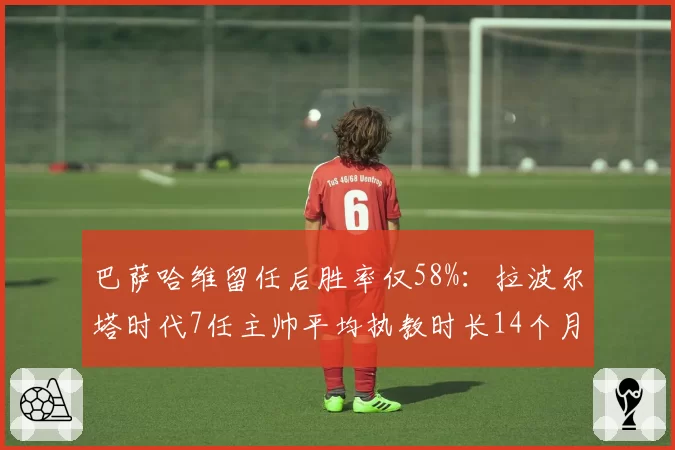 巴萨哈维留任后胜率仅58%：拉波尔塔时代7任主帅平均执教时长14个月