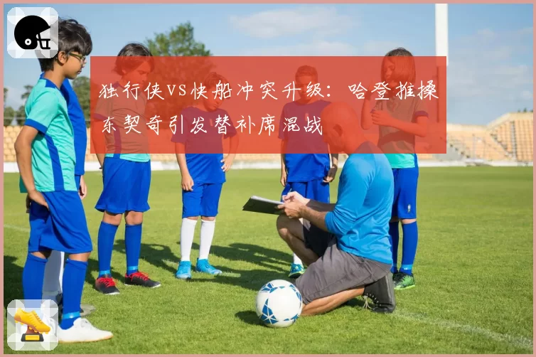 独行侠vs快船冲突升级：哈登推搡东契奇引发替补席混战