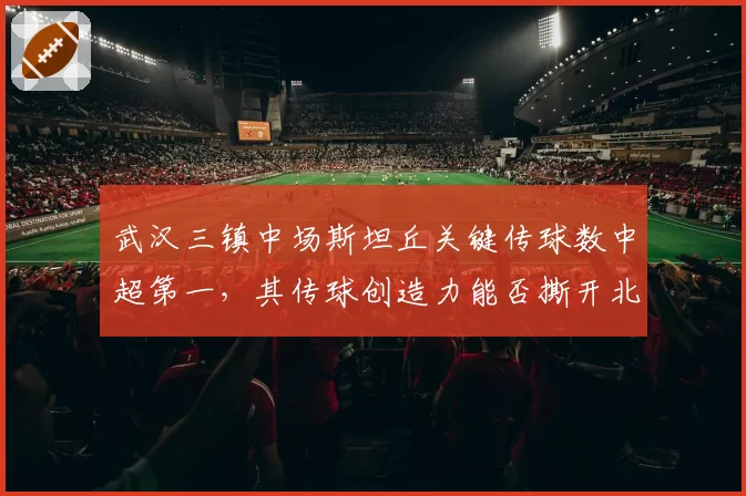 武汉三镇中场斯坦丘关键传球数中超第一,其传球创造力能否撕开北京国安五后卫防线?