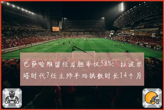 巴萨哈维留任后胜率仅58%：拉波尔塔时代7任主帅平均执教时长14个月