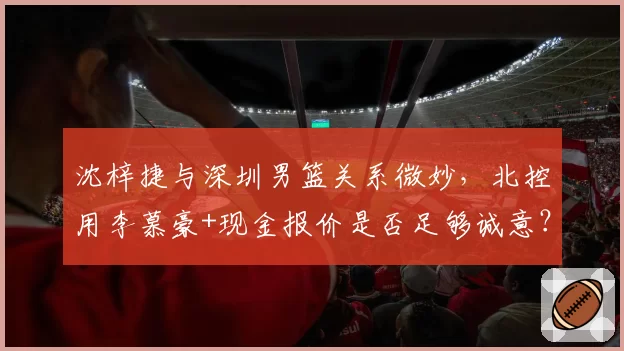 沈梓捷与深圳男篮关系微妙，北控用李慕豪+现金报价是否足够诚意？