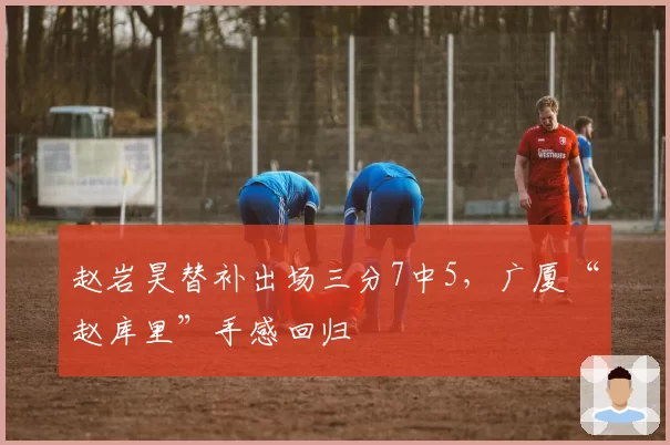 赵岩昊替补出场三分7中5,广厦“赵库里”手感回归