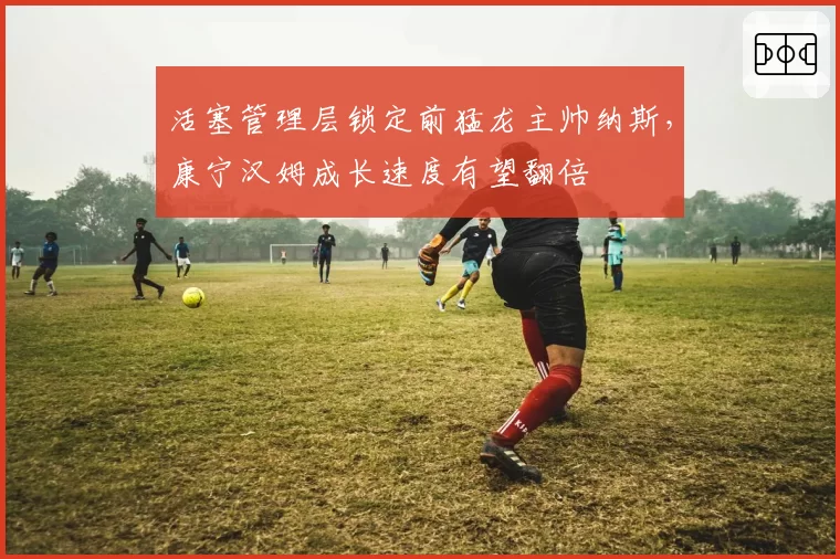 活塞管理层锁定前猛龙主帅纳斯,康宁汉姆成长速度有望翻倍