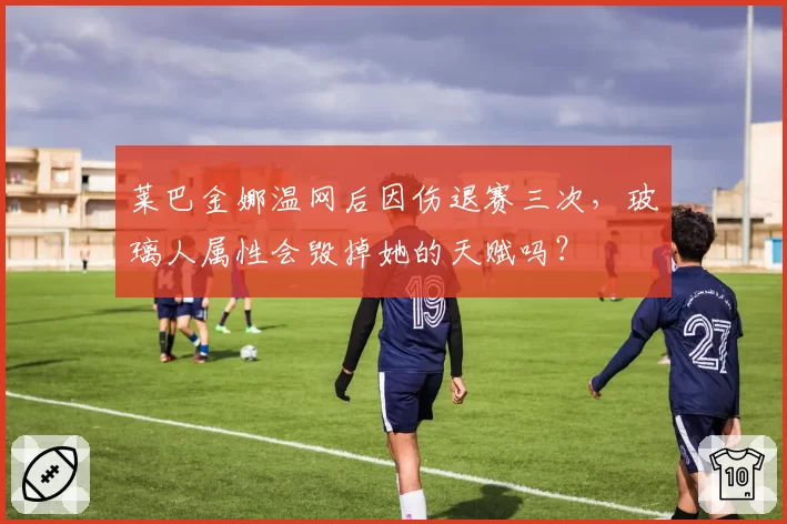 莱巴金娜温网后因伤退赛三次，玻璃人属性会毁掉她的天赋吗？