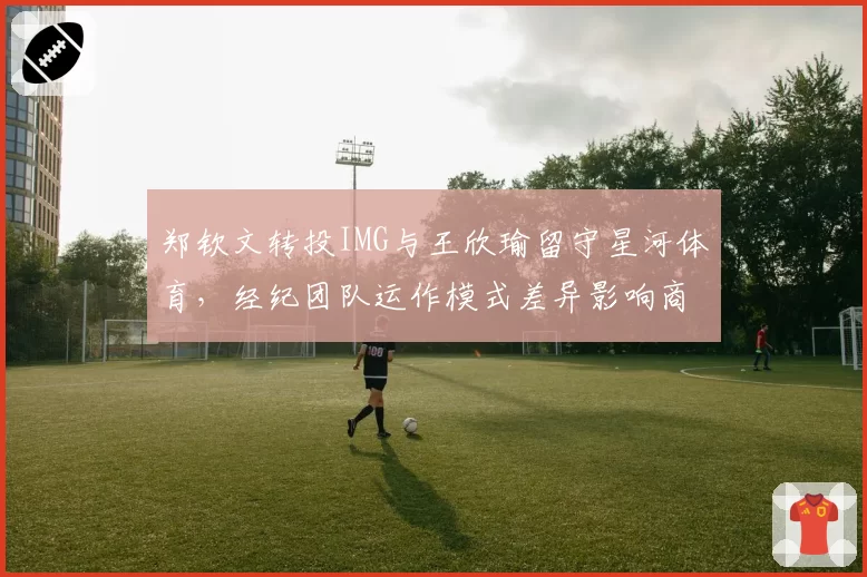 郑钦文转投IMG与王欣瑜留守星河体育，经纪团队运作模式差异影响商业价值？