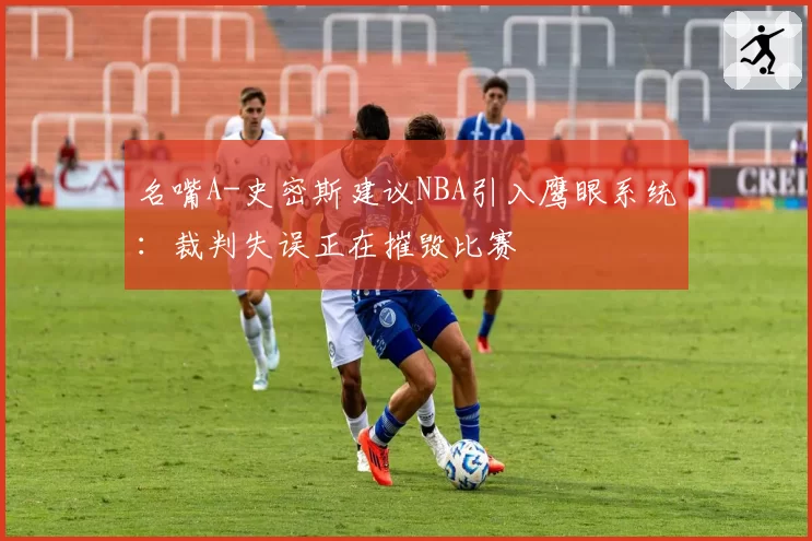 名嘴A-史密斯建议NBA引入鹰眼系统:裁判失误正在摧毁比赛