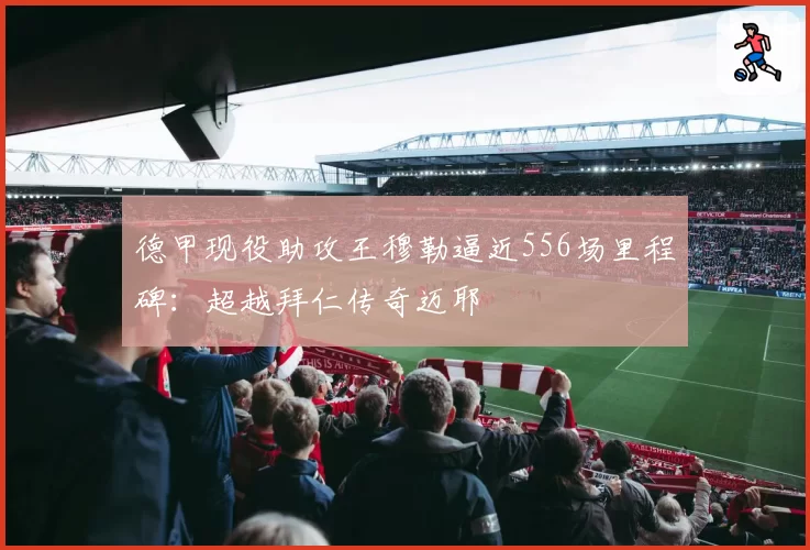 德甲现役助攻王穆勒逼近556场里程碑：超越拜仁传奇迈耶