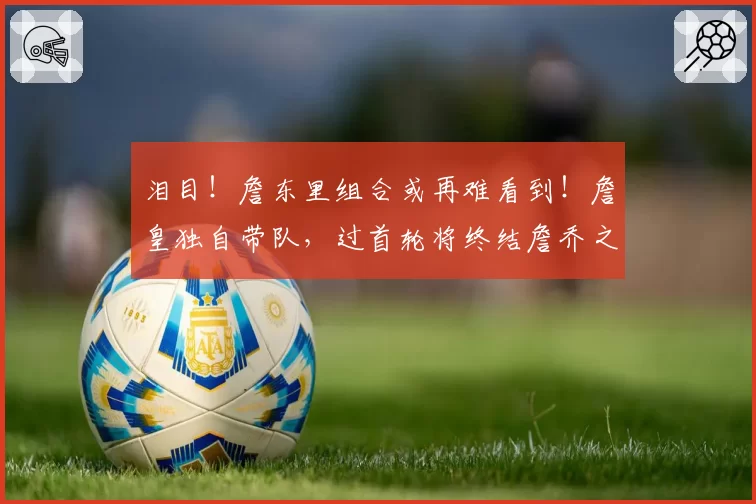 泪目！詹东里组合或再难看到！詹皇独自带队，过首轮将终结詹乔之争