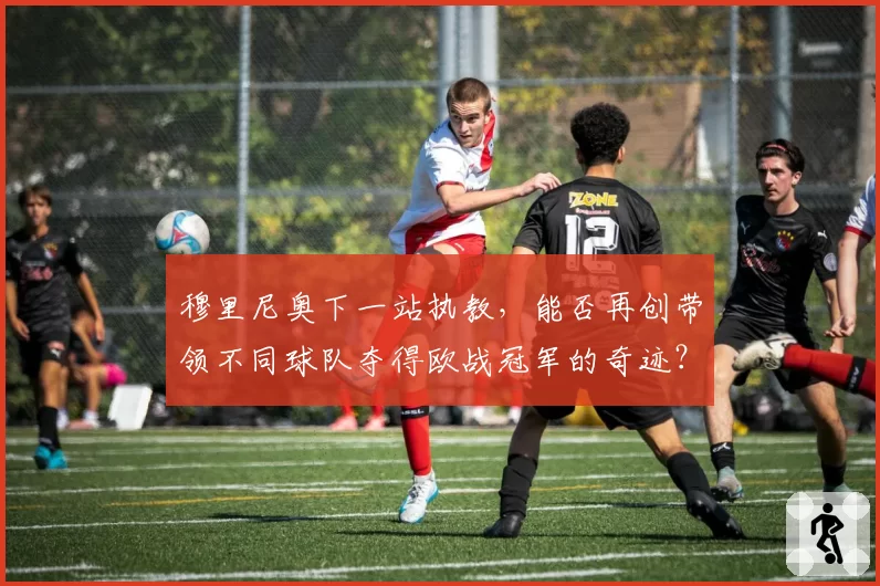 穆里尼奥下一站执教,能否再创带领不同球队夺得欧战冠军的奇迹?