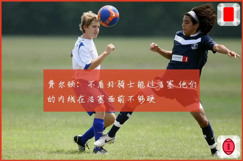 费尔顿:不看好骑士能过活塞 他们的内线在活塞面前不够硬