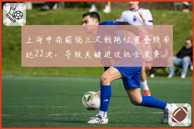 上海申花前场三叉戟跑位重叠频率达22次，导致关键进攻机会浪费