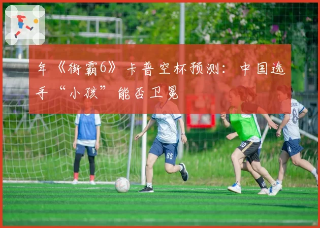 年《街霸6》卡普空杯预测：中国选手“小孩”能否卫冕
