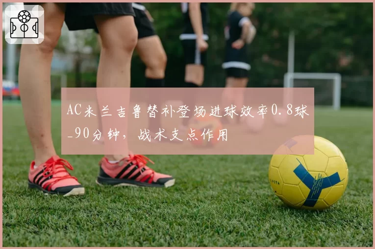 AC米兰吉鲁替补登场进球效率0.8球_90分钟,战术支点作用