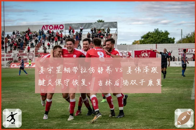 姜宇星韧带拉伤静养 vs 姜伟泽跟腱炎保守恢复,吉林后场双子康复节奏不同