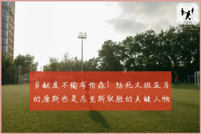 贡献度不输布伦森！防死文班亚马的唐斯也是尼克斯取胜的关键人物