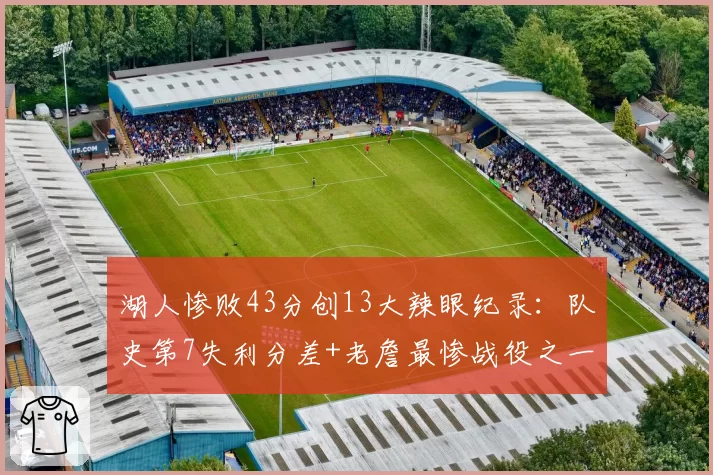 湖人惨败43分创13大辣眼纪录:队史第7失利分差+老詹最惨战役之一