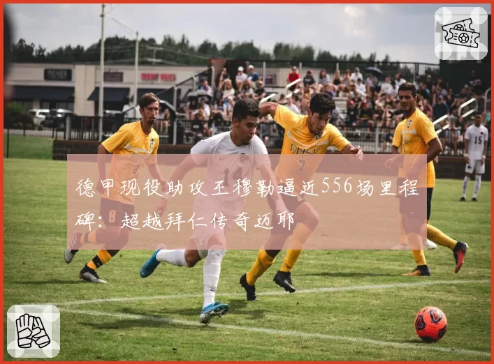 德甲现役助攻王穆勒逼近556场里程碑：超越拜仁传奇迈耶