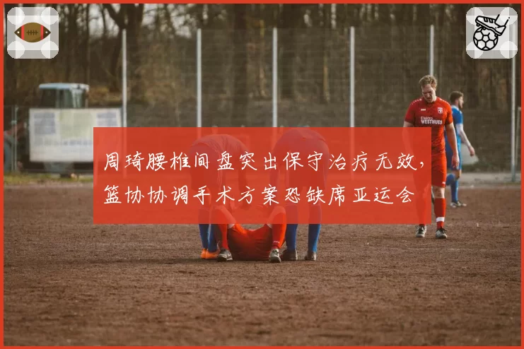 周琦腰椎间盘突出保守治疗无效，篮协协调手术方案恐缺席亚运会