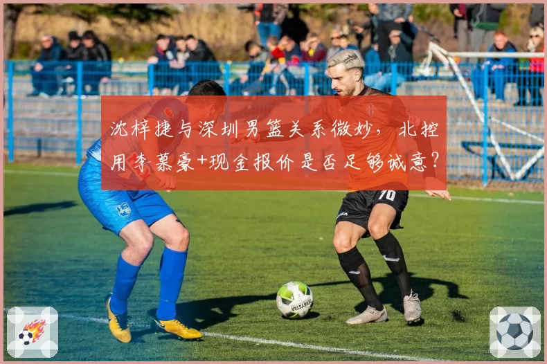沈梓捷与深圳男篮关系微妙，北控用李慕豪+现金报价是否足够诚意？
