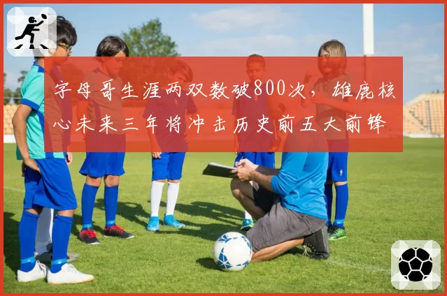 字母哥生涯两双数破800次，雄鹿核心未来三年将冲击历史前五大前锋