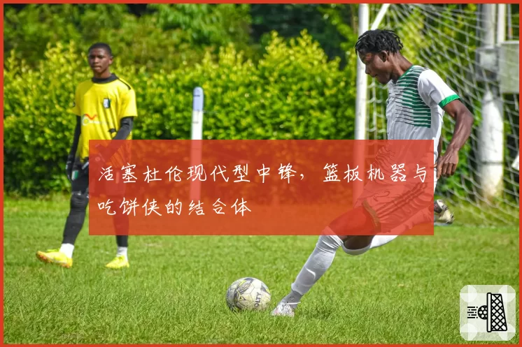 活塞杜伦现代型中锋,篮板机器与吃饼侠的结合体